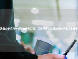 法务处理信用卡逾期有哪些后果，信用卡逾期法务处理的严重后果解析